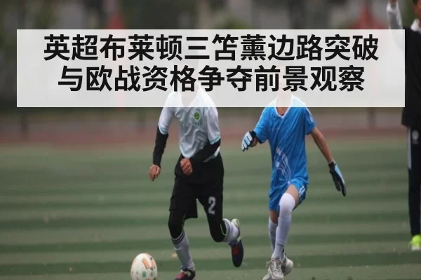 英超布莱顿三笘薰边路突破与欧战资格争夺前景观察（kaiyun sports）