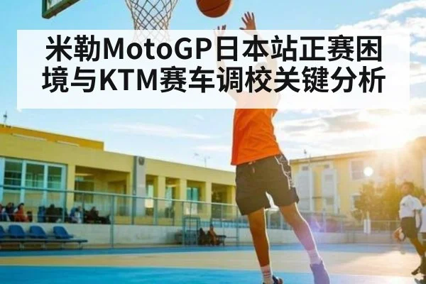 米勒MotoGP日本站正赛困境与KTM赛车调校关键分析（kaiyun sports）