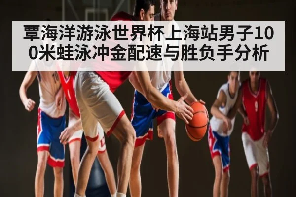 覃海洋游泳世界杯上海站男子100米蛙泳冲金配速与胜负手分析（kaiyun sports）