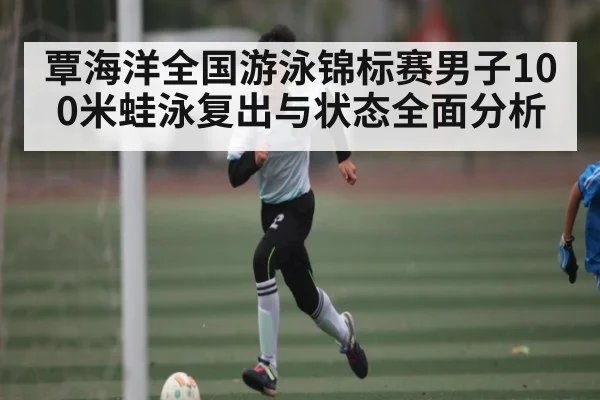 覃海洋全国游泳锦标赛男子100米蛙泳复出与状态全面分析（kaiyun sports）