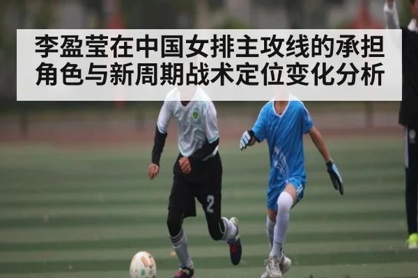 李盈莹在中国女排主攻线的承担角色与新周期战术定位变化分析